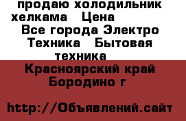 продаю холодильник хелкама › Цена ­ 20 900 - Все города Электро-Техника » Бытовая техника   . Красноярский край,Бородино г.